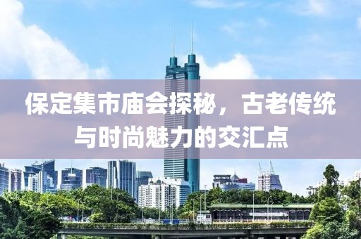 保定集市庙会探秘，古老传统与时尚魅力的交汇点