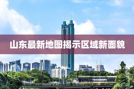 山东最新地图揭示区域新面貌