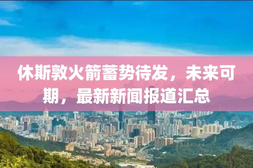 休斯敦火箭蓄势待发，未来可期，最新新闻报道汇总