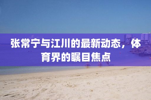 张常宁与江川的最新动态，体育界的瞩目焦点