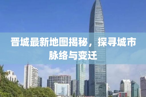 晋城最新地图揭秘，探寻城市脉络与变迁