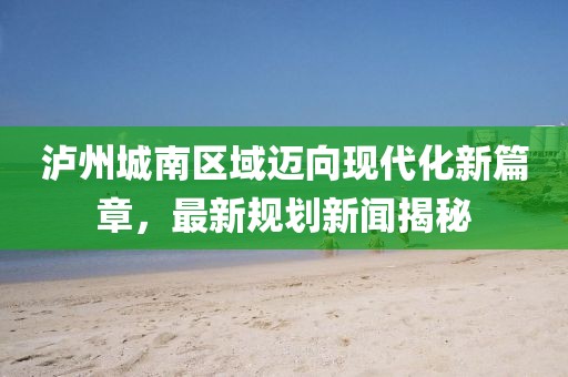 泸州城南区域迈向现代化新篇章，最新规划新闻揭秘