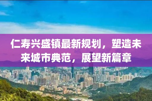 仁寿兴盛镇最新规划，塑造未来城市典范，展望新篇章