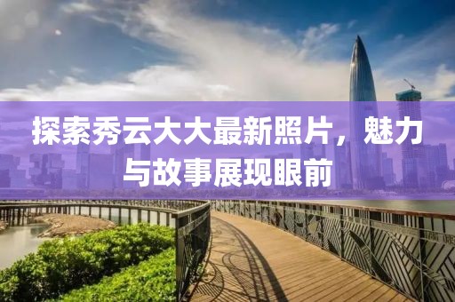 探索秀云大大最新照片，魅力与故事展现眼前