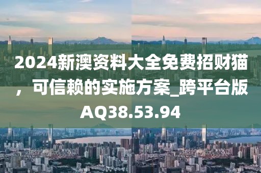 2024新澳资料大全免费招财猫，可信赖的实施方案_跨平台版AQ38.53.94