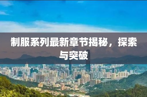 制服系列最新章节揭秘，探索与突破