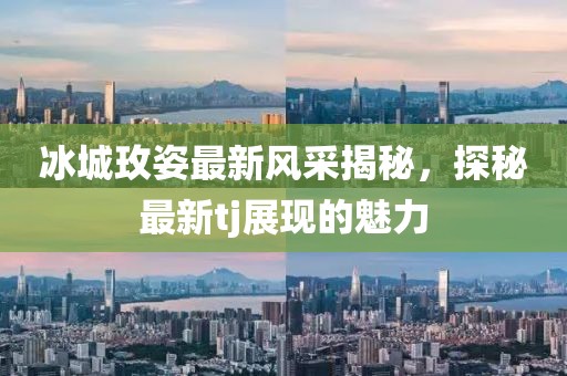 冰城玫姿最新风采揭秘，探秘最新tj展现的魅力