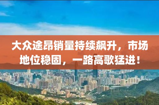大众途昂销量持续飙升，市场地位稳固，一路高歌猛进！