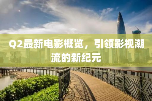 Q2最新电影概览，引领影视潮流的新纪元