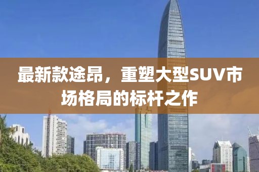 最新款途昂，重塑大型SUV市场格局的标杆之作