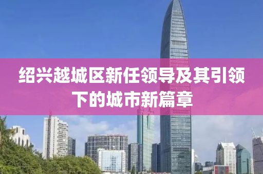 绍兴越城区新任领导及其引领下的城市新篇章