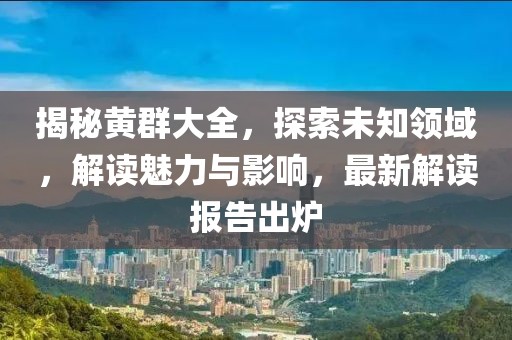 揭秘黄群大全，探索未知领域，解读魅力与影响，最新解读报告出炉