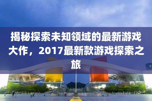揭秘探索未知领域的最新游戏大作，2017最新款游戏探索之旅
