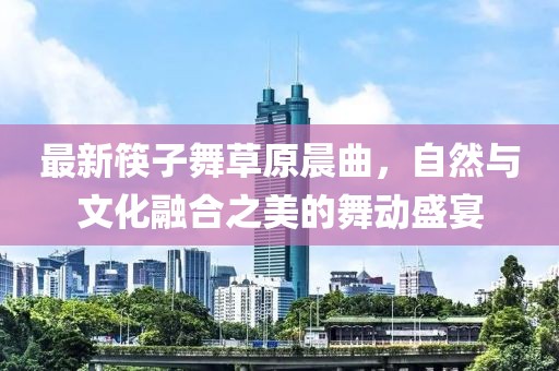 最新筷子舞草原晨曲，自然与文化融合之美的舞动盛宴