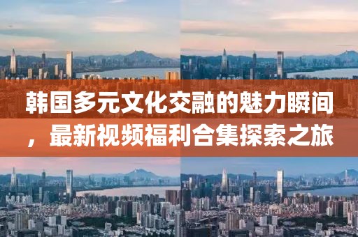 韩国多元文化交融的魅力瞬间，最新视频福利合集探索之旅