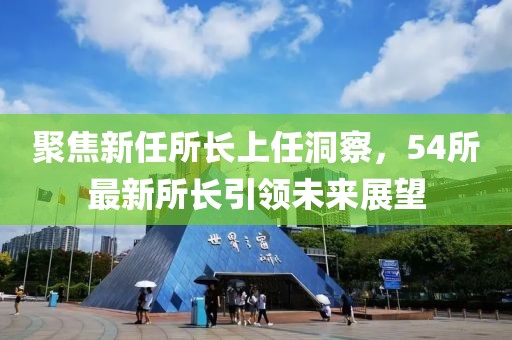 聚焦新任所长上任洞察，54所最新所长引领未来展望