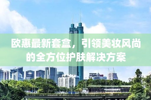 欧惠最新套盒，引领美妆风尚的全方位护肤解决方案