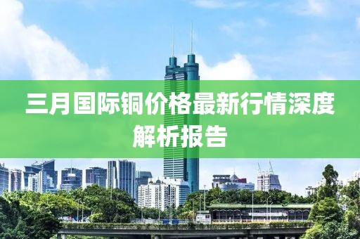三月国际铜价格最新行情深度解析报告