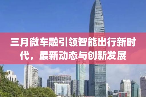 三月微车融引领智能出行新时代，最新动态与创新发展