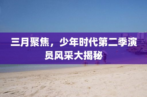 三月聚焦，少年时代第二季演员风采大揭秘