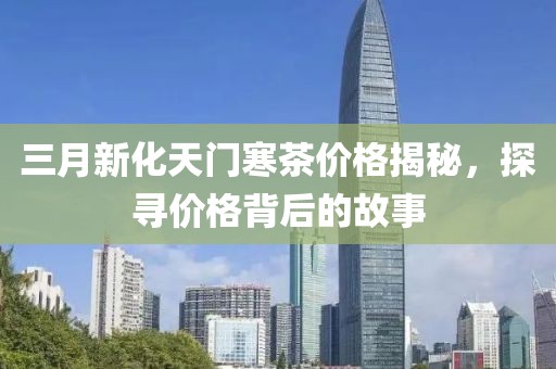三月新化天门寒茶价格揭秘，探寻价格背后的故事