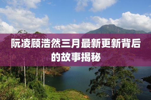 阮凌顾浩然三月最新更新背后的故事揭秘