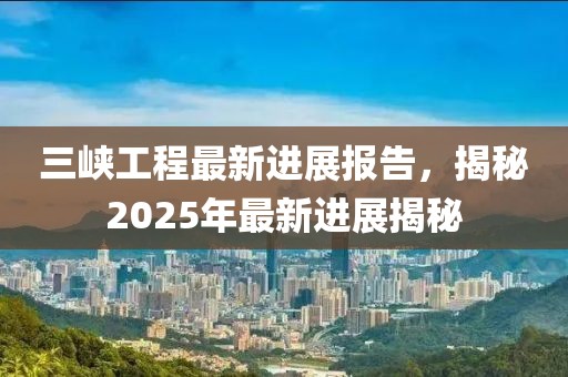 三峡工程最新进展报告，揭秘2025年最新进展揭秘