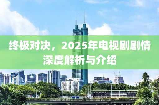 终极对决，2025年电视剧剧情深度解析与介绍