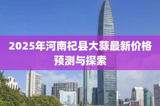 2025年河南杞县大蒜最新价格预测与探索