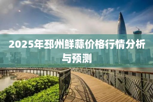 2025年邳州鲜蒜价格行情分析与预测