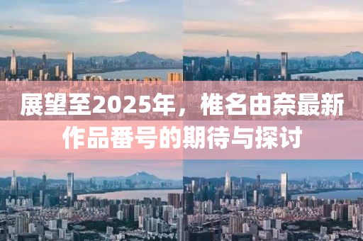 展望至2025年，椎名由奈最新作品番号的期待与探讨