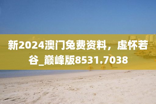 新2024澳门兔费资料，虚怀若谷_巅峰版8531.7038