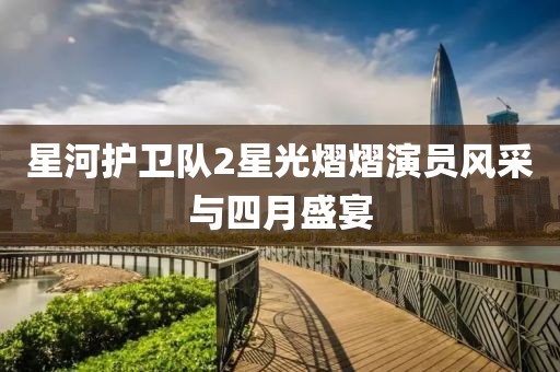 星河护卫队2星光熠熠演员风采与四月盛宴