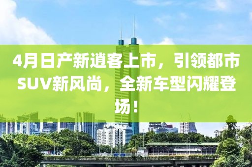 4月日产新逍客上市，引领都市SUV新风尚，全新车型闪耀登场！