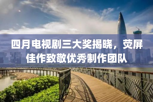 四月电视剧三大奖揭晓，荧屏佳作致敬优秀制作团队