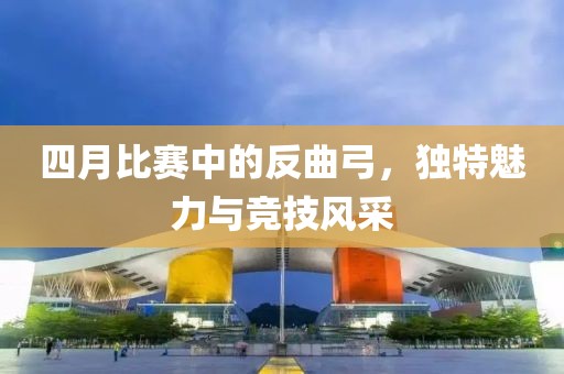 四月比赛中的反曲弓，独特魅力与竞技风采