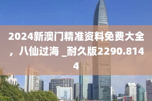 2024新澳门精准资料免费大全，八仙过海 _耐久版2290.8144