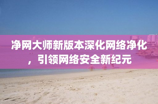 净网大师新版本深化网络净化，引领网络安全新纪元