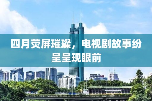 四月荧屏璀璨，电视剧故事纷呈呈现眼前