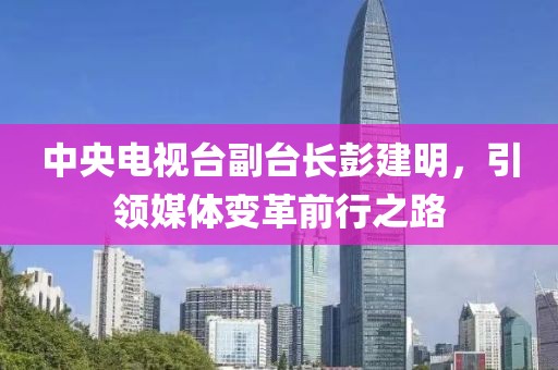 中央电视台副台长彭建明，引领媒体变革前行之路