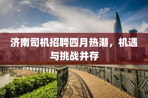 济南司机招聘四月热潮，机遇与挑战并存