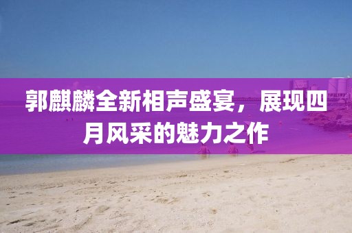 郭麒麟全新相声盛宴，展现四月风采的魅力之作