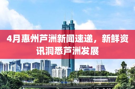 4月惠州芦洲新闻速递，新鲜资讯洞悉芦洲发展