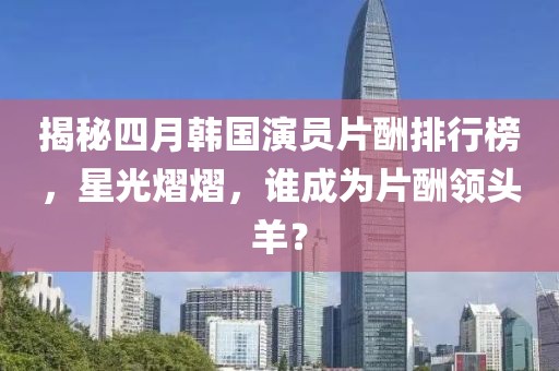 揭秘四月韩国演员片酬排行榜，星光熠熠，谁成为片酬领头羊？