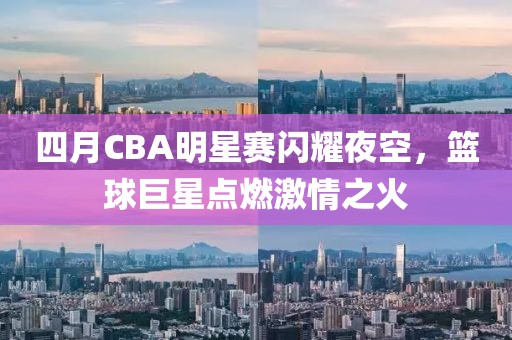 四月CBA明星赛闪耀夜空，篮球巨星点燃激情之火