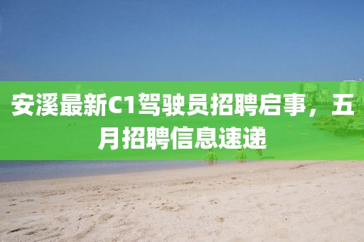 安溪最新C1驾驶员招聘启事，五月招聘信息速递
