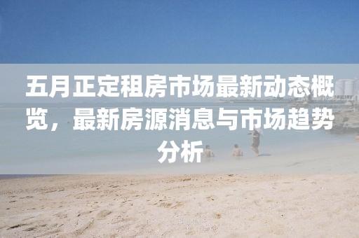 五月正定租房市场最新动态概览，最新房源消息与市场趋势分析