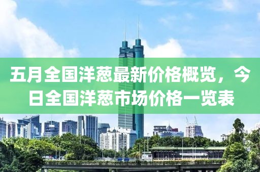 五月全国洋葱最新价格概览，今日全国洋葱市场价格一览表