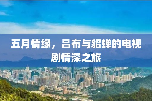 五月情缘，吕布与貂蝉的电视剧情深之旅