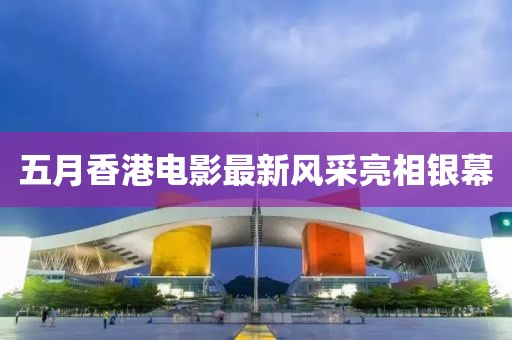 五月香港电影最新风采亮相银幕